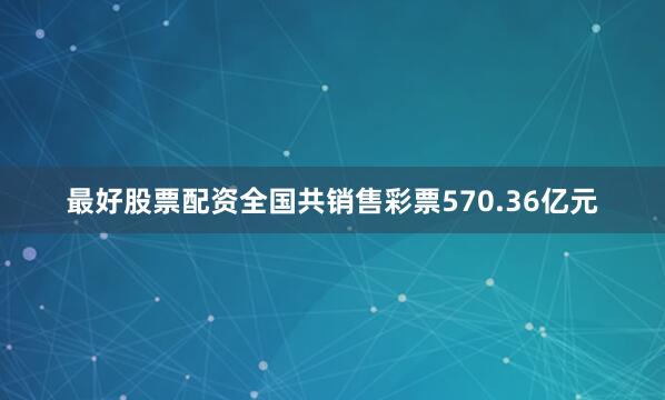 最好股票配资全国共销售彩票570.36亿元
