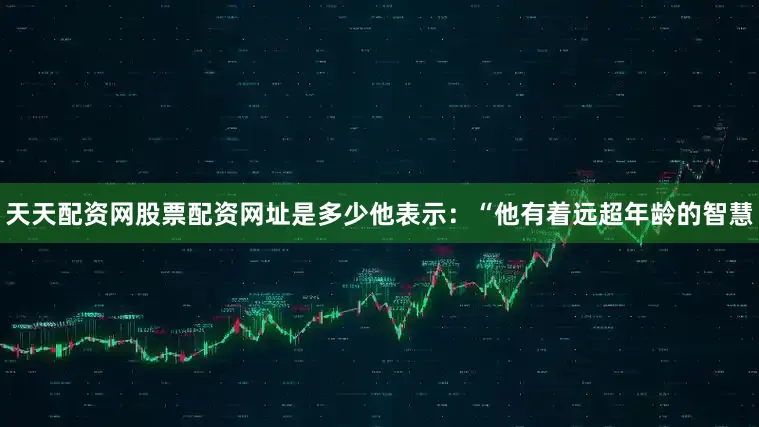 天天配资网股票配资网址是多少他表示：“他有着远超年龄的智慧