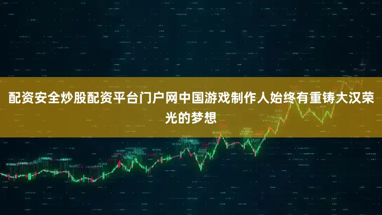 配资安全炒股配资平台门户网中国游戏制作人始终有重铸大汉荣光的梦想