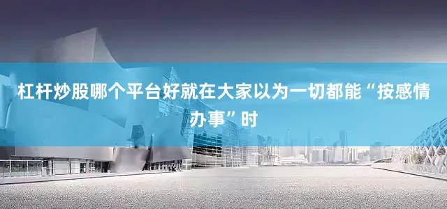 杠杆炒股哪个平台好就在大家以为一切都能“按感情办事”时