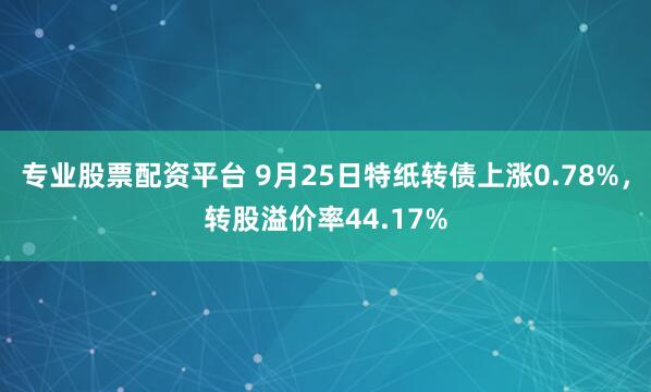专业股票配资平台 9月25日特纸转债上涨0.78%，转股溢价率44.17%