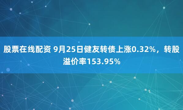 股票在线配资 9月25日健友转债上涨0.32%，转股溢价率153.95%