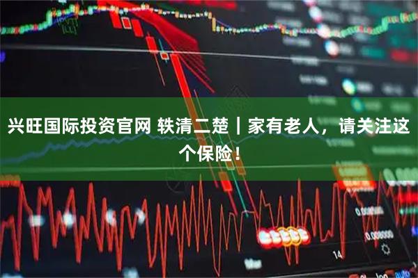 兴旺国际投资官网 轶清二楚|家有老人,请关注这个保险!