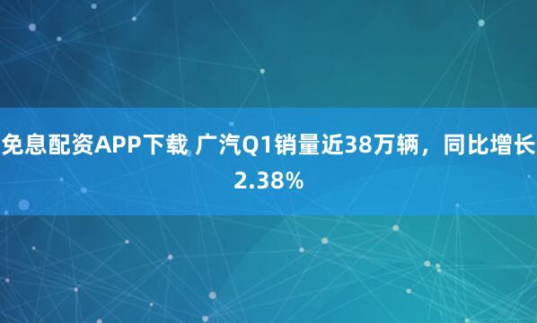 免息配资APP下载 广汽Q1销量近38万辆,同比增长2.38%