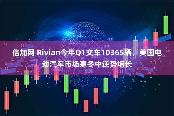 倍加网 Rivian今年Q1交车10365辆，美国电动汽车市场寒冬中逆势增长