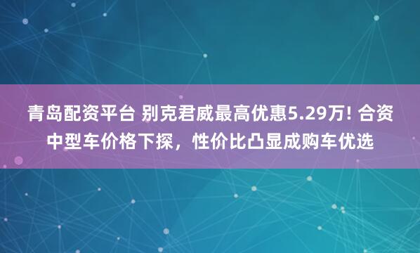 青岛配资平台 别克君威最高优惠5.29万! 合资中型车价格下探，性价比凸显成购车优选