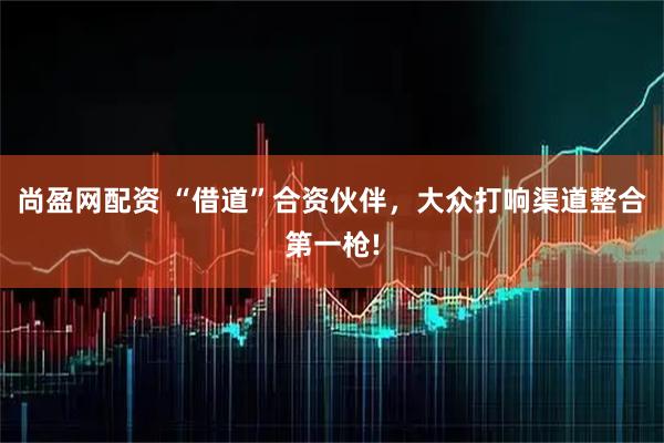 尚盈网配资 “借道”合资伙伴,大众打响渠道整合第一枪!