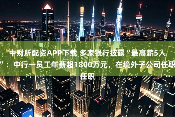 中财所配资APP下载 多家银行披露“最高薪5人”：中行一员工年薪超1800万元，在境外子公司任职