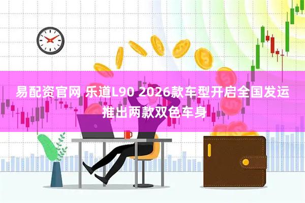 易配资官网 乐道L90 2026款车型开启全国发运 推出两款双色车身