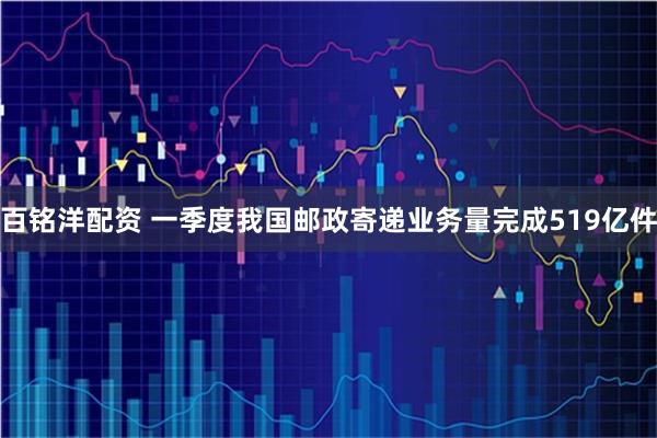 百铭洋配资 一季度我国邮政寄递业务量完成519亿件