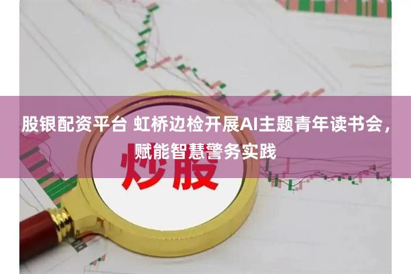 股银配资平台 虹桥边检开展AI主题青年读书会，赋能智慧警务实践