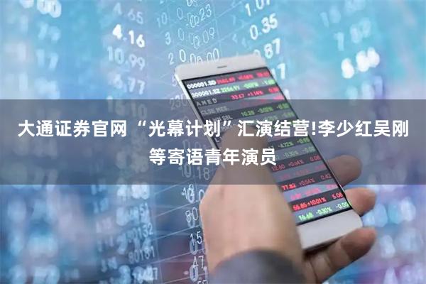 大通证券官网 “光幕计划”汇演结营!李少红吴刚等寄语青年演员