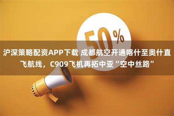 沪深策略配资APP下载 成都航空开通喀什至奥什直飞航线，C909飞机再拓中亚“空中丝路”