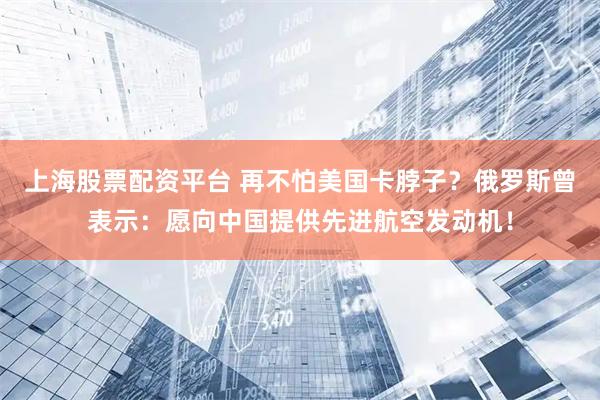 上海股票配资平台 再不怕美国卡脖子？俄罗斯曾表示：愿向中国提供先进航空发动机！