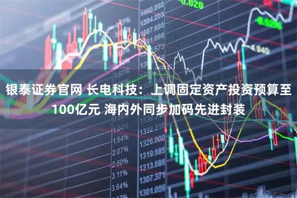 银泰证券官网 长电科技:上调固定资产投资预算至100亿元 海内外同步加码先进封装