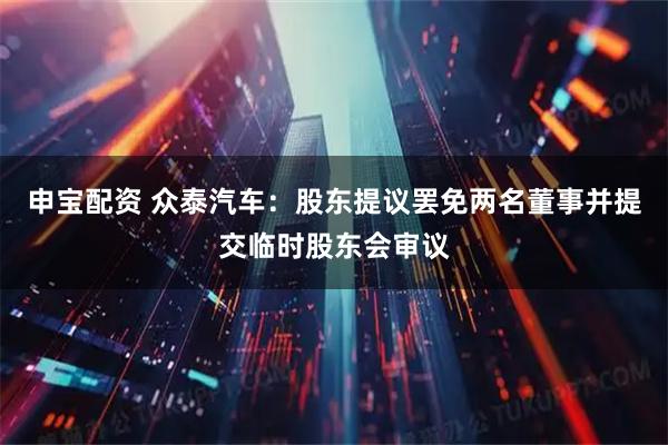 申宝配资 众泰汽车:股东提议罢免两名董事并提交临时股东会审议