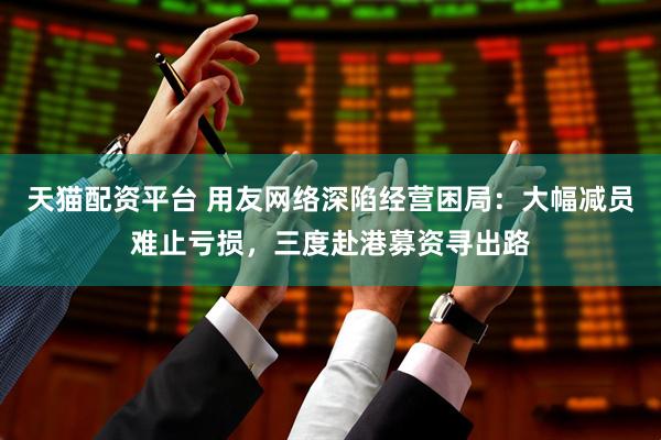 天猫配资平台 用友网络深陷经营困局:大幅减员难止亏损,三度赴港募资寻出路