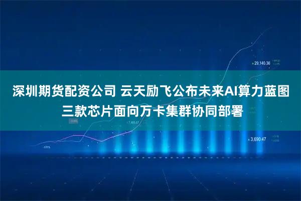 深圳期货配资公司 云天励飞公布未来AI算力蓝图 三款芯片面向万卡集群协同部署