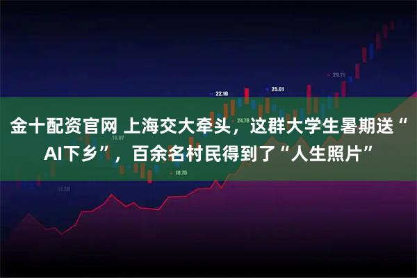 金十配资官网 上海交大牵头，这群大学生暑期送“AI下乡”，百余名村民得到了“人生照片”