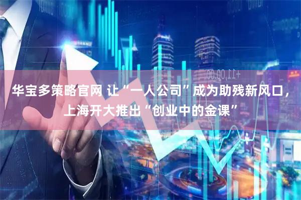华宝多策略官网 让“一人公司”成为助残新风口，上海开大推出“创业中的金课”