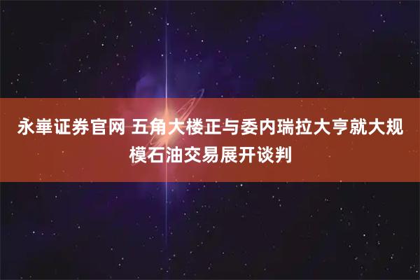 永崋证券官网 五角大楼正与委内瑞拉大亨就大规模石油交易展开谈判